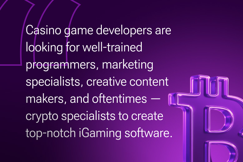 Online iGaming Business:  Casino game developers are looking for well-trained programmers, marketing specialists, creative content makers, and oftentimes – crypto specialists to create top-notch iGaming software.