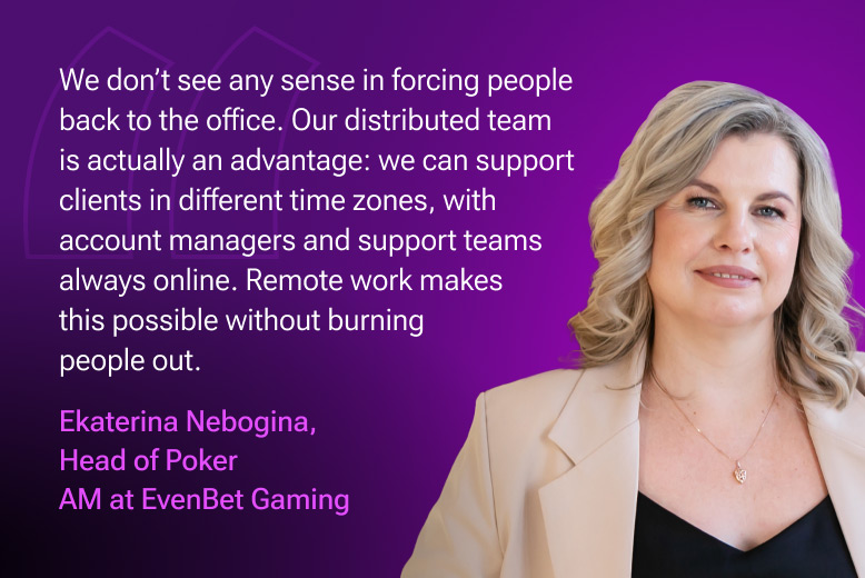 Ekaterina Nebogina, Head of Poker AM at EvenBet Gaming: "We don’t see any sense in forcing people back to the office. Our distributed team is actually an advantage: we can support clients in different time zones, with account managers and support teams always online. Remote work makes this possible without burning people out."