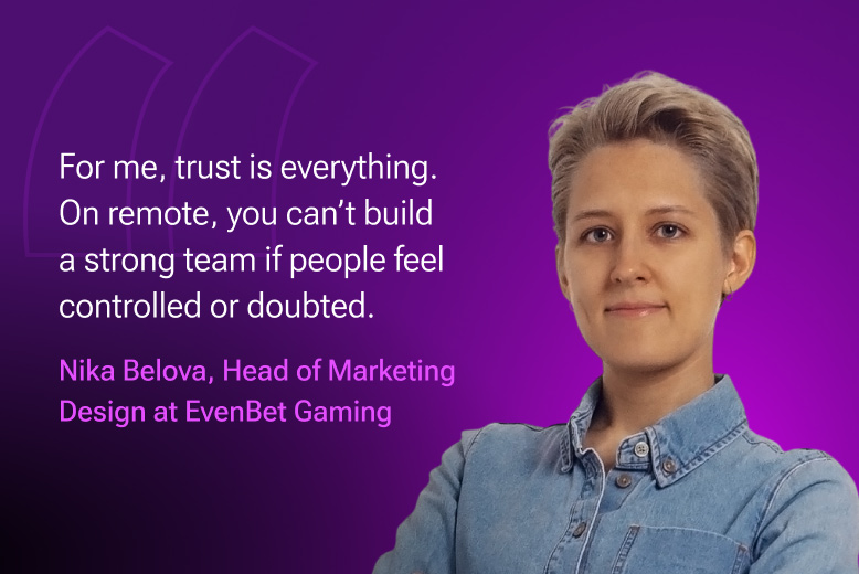 Nika Belova, Head of Marketing Design at EvenBet Gaming: "For me, trust is everything. On remote, you can’t build a strong team if people feel controlled or doubted."
