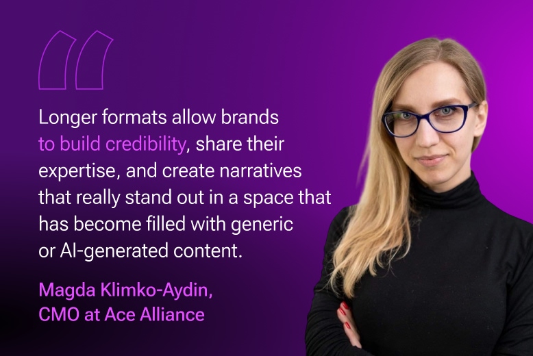 Magda Klimko-Aydin, CMO at Ace Alliance: Longer formats, such as articles, interviews, podcasts, and reports, allow brands to build credibility, share their expertise, and create narratives that really stand out in a space that has become filled with generic or AI-generated content.