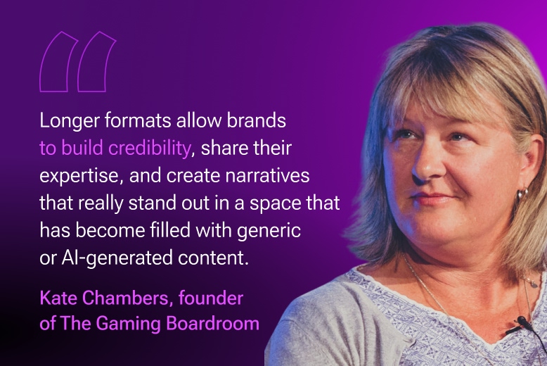 Kate Chambers, founder of the Gaming Boardroom: Longer formats, such as articles, interviews, podcasts, and reports, allow brands to build credibility, share their expertise, and create narratives that really stand out in a space that has become filled with generic or AI-generated content.