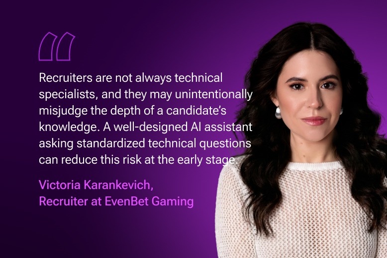 "Recruiters are not always technical specialists, and they may unintentionally misjudge the depth of a candidate’s knowledge. A well-designed AI assistant asking standardized technical questions can reduce this risk at the early stage." Victoria Karankevich, Recruiter at EvenBet Gaming